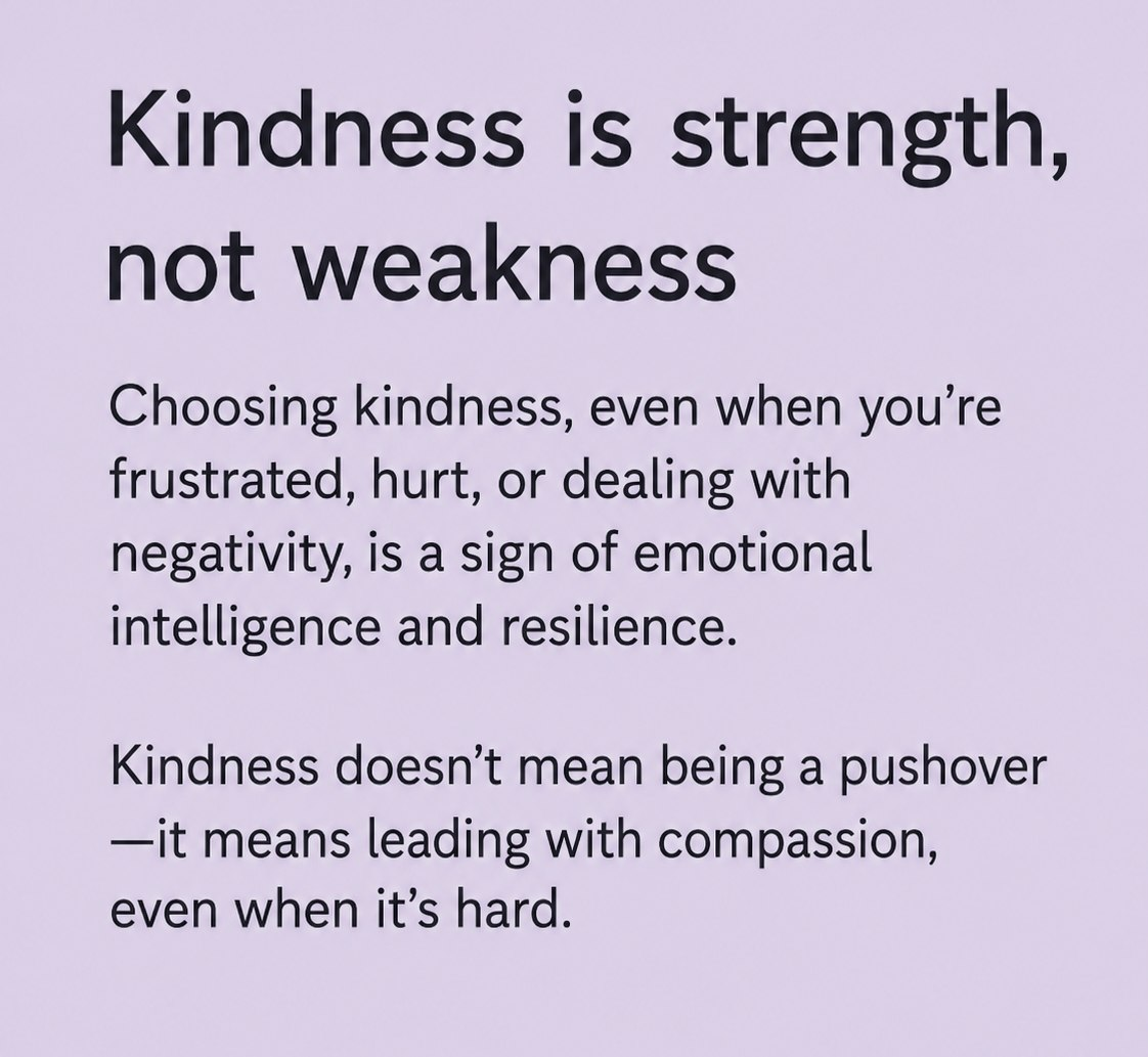 Kindness is strength, not weakness. Choosing kindness, even when you’re frustrated, hurt, or dealing with negativity, is a sign of emotional intelligence and resilience. Kindness doesn’t mean being a pushover - it means leading with compassion, even when it’s hard.